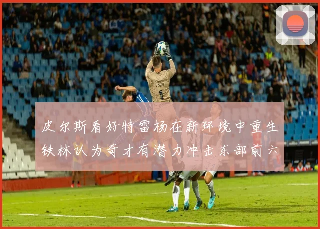 皮尔斯看好特雷杨在新环境中重生铁林认为奇才有潜力冲击东部前六名