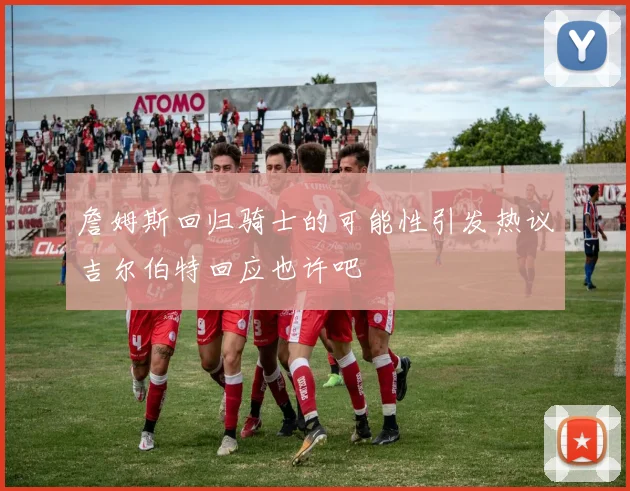 詹姆斯回归骑士的可能性引发热议吉尔伯特回应也许吧