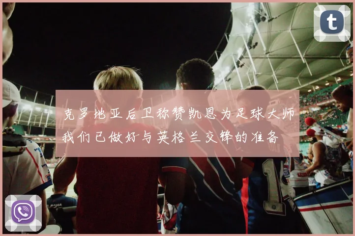 克罗地亚后卫称赞凯恩为足球大师我们已做好与英格兰交锋的准备