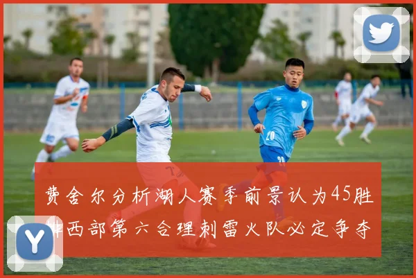 费舍尔分析湖人赛季前景认为45胜排西部第六合理刺雷火队必定争夺前三名