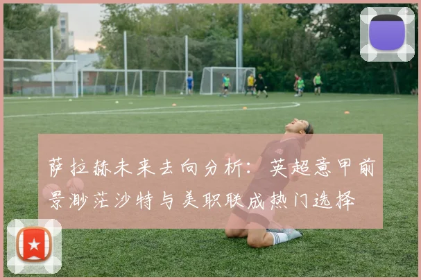 萨拉赫未来去向分析：英超意甲前景渺茫沙特与美职联成热门选择