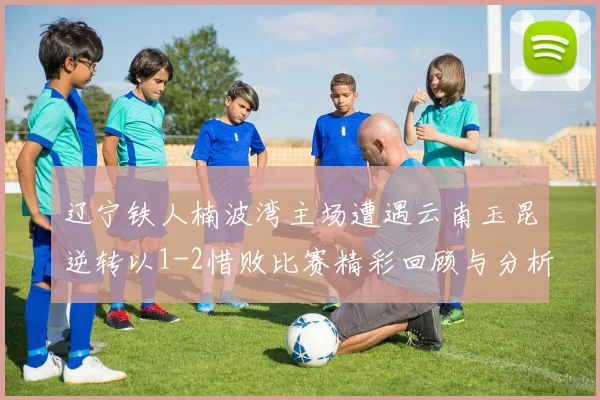 辽宁铁人楠波湾主场遭遇云南玉昆逆转以1-2惜败比赛精彩回顾与分析