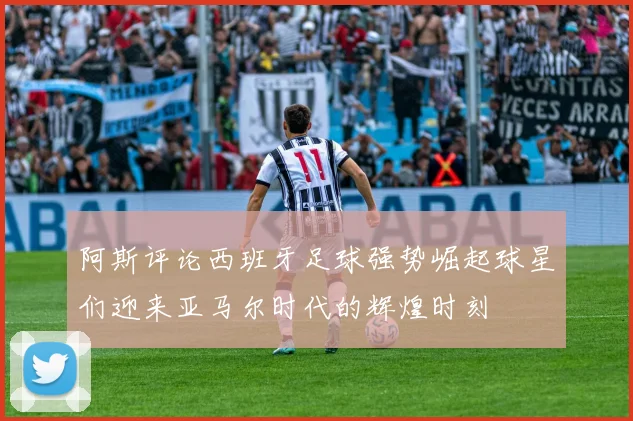 阿斯评论西班牙足球强势崛起球星们迎来亚马尔时代的辉煌时刻