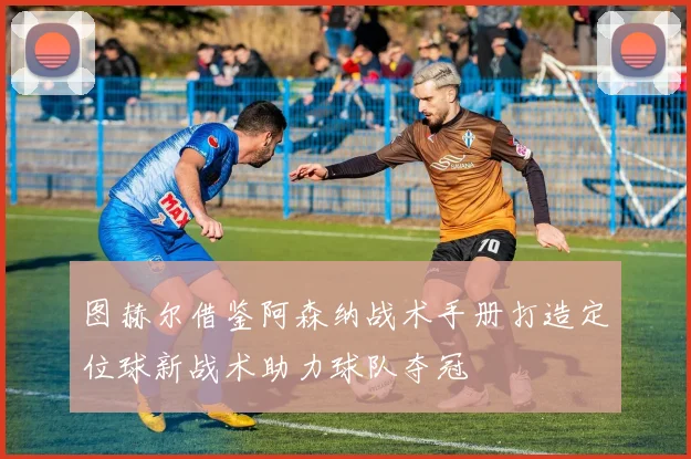 图赫尔借鉴阿森纳战术手册打造定位球新战术助力球队夺冠