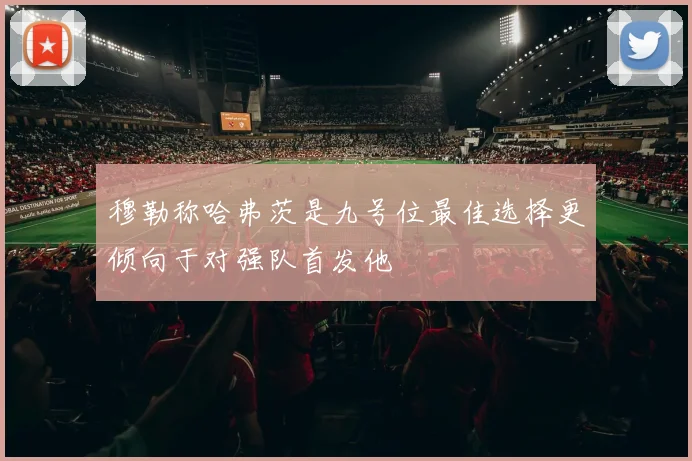 穆勒称哈弗茨是九号位最佳选择更倾向于对强队首发他