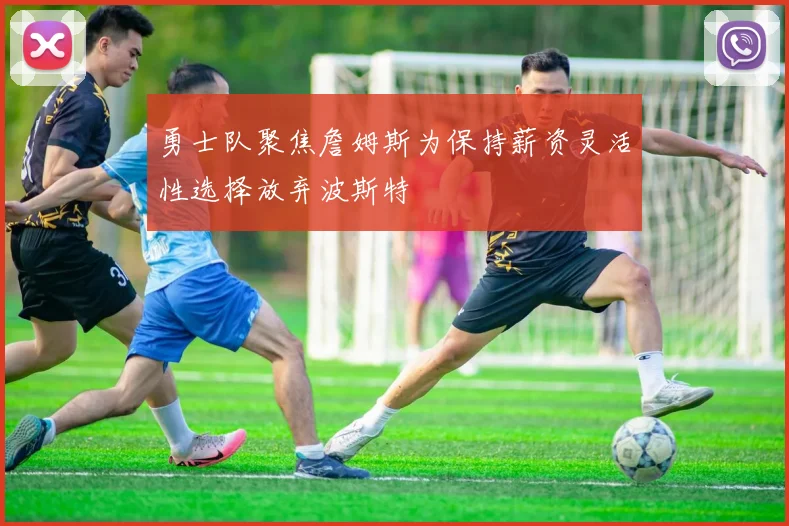 勇士队聚焦詹姆斯为保持薪资灵活性选择放弃波斯特