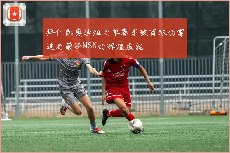 拜仁凯奥迪组合单赛季破百球仍需追赶巅峰MSN的辉煌成就