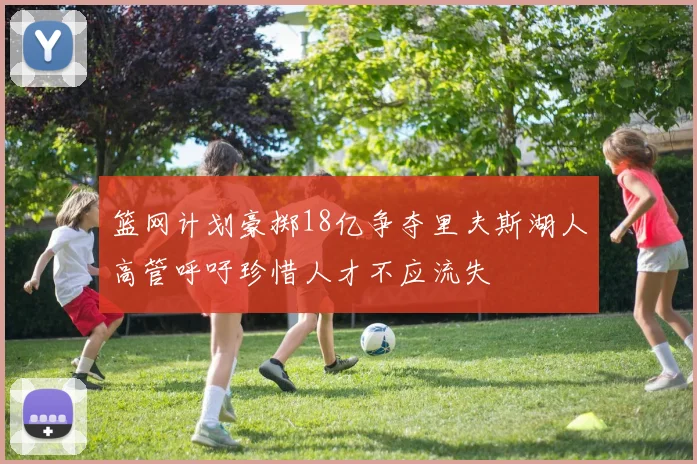 篮网计划豪掷18亿争夺里夫斯湖人高管呼吁珍惜人才不应流失