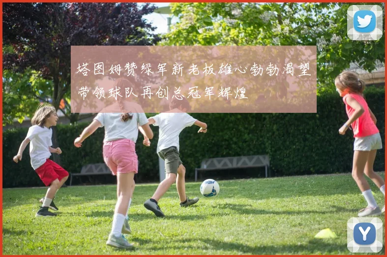 塔图姆赞绿军新老板雄心勃勃渴望带领球队再创总冠军辉煌
