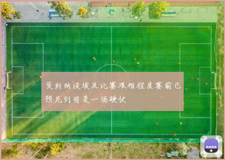 莫利纳谈埃及比赛艰难程度赛前已预见到将是一场硬仗