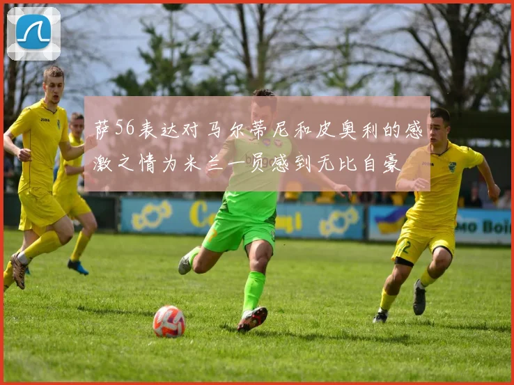 萨56表达对马尔蒂尼和皮奥利的感激之情为米兰一员感到无比自豪