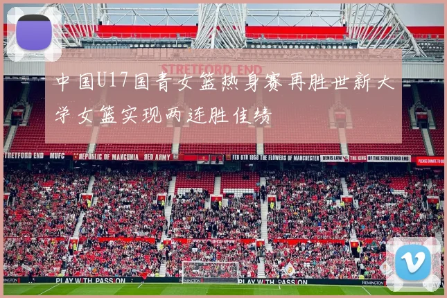 中国U17国青女篮热身赛再胜世新大学女篮实现两连胜佳绩