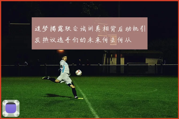 追梦揭露联合试训真相背后动机引发热议选手们的未来何去何从