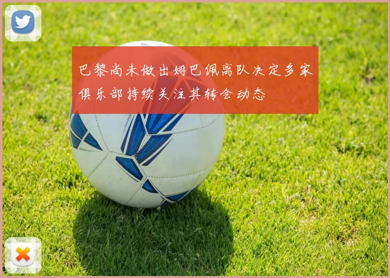 巴黎尚未做出姆巴佩离队决定多家俱乐部持续关注其转会动态