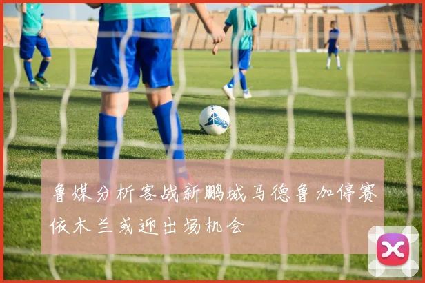 鲁媒分析客战新鹏城马德鲁加停赛依木兰或迎出场机会