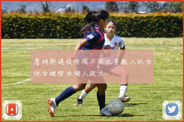 詹姆斯退役传闻不实大多数人认为他会继续为湖人效力